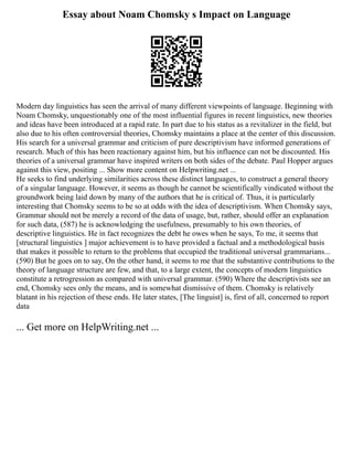 Essay about Noam Chomsky s Impact on Language
Modern day linguistics has seen the arrival of many different viewpoints of language. Beginning with
Noam Chomsky, unquestionably one of the most influential figures in recent linguistics, new theories
and ideas have been introduced at a rapid rate. In part due to his status as a revitalizer in the field, but
also due to his often controversial theories, Chomsky maintains a place at the center of this discussion.
His search for a universal grammar and criticism of pure descriptivism have informed generations of
research. Much of this has been reactionary against him, but his influence can not be discounted. His
theories of a universal grammar have inspired writers on both sides of the debate. Paul Hopper argues
against this view, positing ... Show more content on Helpwriting.net ...
He seeks to find underlying similarities across these distinct languages, to construct a general theory
of a singular language. However, it seems as though he cannot be scientifically vindicated without the
groundwork being laid down by many of the authors that he is critical of. Thus, it is particularly
interesting that Chomsky seems to be so at odds with the idea of descriptivism. When Chomsky says,
Grammar should not be merely a record of the data of usage, but, rather, should offer an explanation
for such data, (587) he is acknowledging the usefulness, presumably to his own theories, of
descriptive linguistics. He in fact recognizes the debt he owes when he says, To me, it seems that
[structural linguistics ] major achievement is to have provided a factual and a methodological basis
that makes it possible to return to the problems that occupied the traditional universal grammarians...
(590) But he goes on to say, On the other hand, it seems to me that the substantive contributions to the
theory of language structure are few, and that, to a large extent, the concepts of modern linguistics
constitute a retrogression as compared with universal grammar. (590) Where the descriptivists see an
end, Chomsky sees only the means, and is somewhat dismissive of them. Chomsky is relatively
blatant in his rejection of these ends. He later states, [The linguist] is, first of all, concerned to report
data
... Get more on HelpWriting.net ...
 