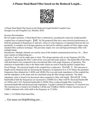 A Planar Dual-Band Filter based on the Reduced Length...
A Planar Dual Band Filter based on the Reduced Length Parallel Coupled Lines
Seungku Lee and Yongshik Lee, Member, IEEE
Sowmya Ravichandran
Review paper summary: A Dual Band Filter is obtained by cascading the reactively loaded parallel
coupled lines of reduced length ( 〖90〗^0).The proposed filter have same electrical performance at
both the passbands at frequencies f1 and mf1, where m is the frequency of separation between the two
passbands. A complete set of design equations are derived for arbitrary number of Filter stages using
standard filter synthesis technique. This provides simple, low cost and high performance filter with
multiple bands.
Introduction: Multiple channels are used by most of the modern communication devices. So ... Show
more content on Helpwriting.net ...
The ports 2 and 3 can be made open or short. This design operates only at one frequency (f1).The
equation for designing this filter is derived by even and odd mode analysis. The bandwidth of the filter
with dual band is less compared to the conventional filter with single frequency of operation. This
reduction in bandwidth is due to the Shunt stubs which are used to load the parallel coupled lines.
Novel Design: The electrical length of the coupled line is reduced to 〖34.84〗^0 . This decrease in
length can be obtained only by increasing the frequency of separation m to 4.167.Hence the passband
frequencies thus obtained are 2.4GHz and 10GHz.The even and mode impedances of the coupled line
and the impedance of the shunt stub are calculated using the filter design equations. The shunt
impedance value is found to be decreased when compared to filter with length 〖56.8421〗^0.The
bandwidth at both the frequencies are increased to 216MHz for a filter with 9% fractional bandwidth
at 2.4GHz and 2.16% fractional bandwidth at 10GHz.Thus a reduced length filter would have
increased bandwidth and decreased stub impedance. A graph is plotted for frequency Vs insertion loss.
The insertion loss is found to be 0.66dB at 2.4GHz and 19.8dB at 10GHz.A better insertion loss of
2.9dB is obtained with a little shift in the frequency at 12.1GHz.
Table 1: 2.4/10GHz Dual band filter
... Get more on HelpWriting.net ...
 
