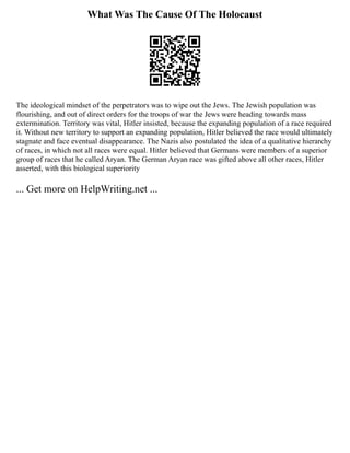 What Was The Cause Of The Holocaust
The ideological mindset of the perpetrators was to wipe out the Jews. The Jewish population was
flourishing, and out of direct orders for the troops of war the Jews were heading towards mass
extermination. Territory was vital, Hitler insisted, because the expanding population of a race required
it. Without new territory to support an expanding population, Hitler believed the race would ultimately
stagnate and face eventual disappearance. The Nazis also postulated the idea of a qualitative hierarchy
of races, in which not all races were equal. Hitler believed that Germans were members of a superior
group of races that he called Aryan. The German Aryan race was gifted above all other races, Hitler
asserted, with this biological superiority
... Get more on HelpWriting.net ...
 