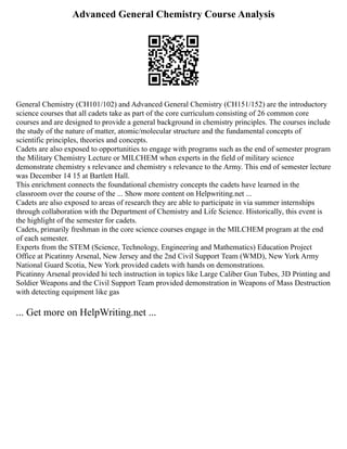 Advanced General Chemistry Course Analysis
General Chemistry (CH101/102) and Advanced General Chemistry (CH151/152) are the introductory
science courses that all cadets take as part of the core curriculum consisting of 26 common core
courses and are designed to provide a general background in chemistry principles. The courses include
the study of the nature of matter, atomic/molecular structure and the fundamental concepts of
scientific principles, theories and concepts.
Cadets are also exposed to opportunities to engage with programs such as the end of semester program
the Military Chemistry Lecture or MILCHEM when experts in the field of military science
demonstrate chemistry s relevance and chemistry s relevance to the Army. This end of semester lecture
was December 14 15 at Bartlett Hall.
This enrichment connects the foundational chemistry concepts the cadets have learned in the
classroom over the course of the ... Show more content on Helpwriting.net ...
Cadets are also exposed to areas of research they are able to participate in via summer internships
through collaboration with the Department of Chemistry and Life Science. Historically, this event is
the highlight of the semester for cadets.
Cadets, primarily freshman in the core science courses engage in the MILCHEM program at the end
of each semester.
Experts from the STEM (Science, Technology, Engineering and Mathematics) Education Project
Office at Picatinny Arsenal, New Jersey and the 2nd Civil Support Team (WMD), New York Army
National Guard Scotia, New York provided cadets with hands on demonstrations.
Picatinny Arsenal provided hi tech instruction in topics like Large Caliber Gun Tubes, 3D Printing and
Soldier Weapons and the Civil Support Team provided demonstration in Weapons of Mass Destruction
with detecting equipment like gas
... Get more on HelpWriting.net ...
 