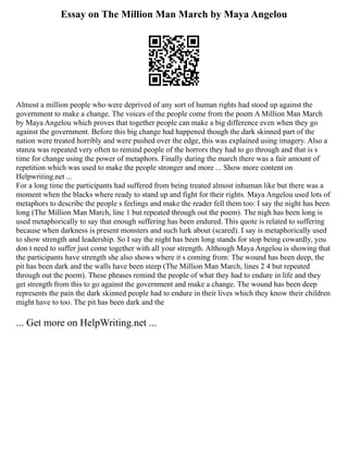 Essay on The Million Man March by Maya Angelou
Almost a million people who were deprived of any sort of human rights had stood up against the
government to make a change. The voices of the people come from the poem A Million Man March
by Maya Angelou which proves that together people can make a big difference even when they go
against the government. Before this big change had happened though the dark skinned part of the
nation were treated horribly and were pushed over the edge, this was explained using imagery. Also a
stanza was repeated very often to remind people of the horrors they had to go through and that is s
time for change using the power of metaphors. Finally during the march there was a fair amount of
repetition which was used to make the people stronger and more ... Show more content on
Helpwriting.net ...
For a long time the participants had suffered from being treated almost inhuman like but there was a
moment when the blacks where ready to stand up and fight for their rights. Maya Angelou used lots of
metaphors to describe the people s feelings and make the reader fell them too: I say the night has been
long (The Million Man March, line 1 but repeated through out the poem). The nigh has been long is
used metaphorically to say that enough suffering has been endured. This quote is related to suffering
because when darkness is present monsters and such lurk about (scared). I say is metaphorically used
to show strength and leadership. So I say the night has been long stands for stop being cowardly, you
don t need to suffer just come together with all your strength. Although Maya Angelou is showing that
the participants have strength she also shows where it s coming from: The wound has been deep, the
pit has been dark and the walls have been steep (The Million Man March, lines 2 4 but repeated
through out the poem). These phrases remind the people of what they had to endure in life and they
get strength from this to go against the government and make a change. The wound has been deep
represents the pain the dark skinned people had to endure in their lives which they know their children
might have to too. The pit has been dark and the
... Get more on HelpWriting.net ...
 