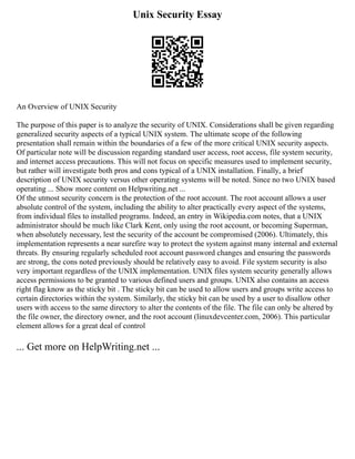 Unix Security Essay
An Overview of UNIX Security
The purpose of this paper is to analyze the security of UNIX. Considerations shall be given regarding
generalized security aspects of a typical UNIX system. The ultimate scope of the following
presentation shall remain within the boundaries of a few of the more critical UNIX security aspects.
Of particular note will be discussion regarding standard user access, root access, file system security,
and internet access precautions. This will not focus on specific measures used to implement security,
but rather will investigate both pros and cons typical of a UNIX installation. Finally, a brief
description of UNIX security versus other operating systems will be noted. Since no two UNIX based
operating ... Show more content on Helpwriting.net ...
Of the utmost security concern is the protection of the root account. The root account allows a user
absolute control of the system, including the ability to alter practically every aspect of the systems,
from individual files to installed programs. Indeed, an entry in Wikipedia.com notes, that a UNIX
administrator should be much like Clark Kent, only using the root account, or becoming Superman,
when absolutely necessary, lest the security of the account be compromised (2006). Ultimately, this
implementation represents a near surefire way to protect the system against many internal and external
threats. By ensuring regularly scheduled root account password changes and ensuring the passwords
are strong, the cons noted previously should be relatively easy to avoid. File system security is also
very important regardless of the UNIX implementation. UNIX files system security generally allows
access permissions to be granted to various defined users and groups. UNIX also contains an access
right flag know as the sticky bit . The sticky bit can be used to allow users and groups write access to
certain directories within the system. Similarly, the sticky bit can be used by a user to disallow other
users with access to the same directory to alter the contents of the file. The file can only be altered by
the file owner, the directory owner, and the root account (linuxdevcenter.com, 2006). This particular
element allows for a great deal of control
... Get more on HelpWriting.net ...
 