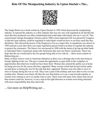 Role Of The Meatpacking Industry In Upton Sinclair s The...
The Jungle Book was a book written by Upton Sinclair in 1905 which discussed the meatpacking
industry. It exposed the industry as a dirty industry that was not very well regulated at all and that the
meat that they produced was often contaminated and could make individuals who ate it very ill. This
caused major outrage throughout America and in 1906 a meat inspection bill was passed by Congress
so that the meat industry could be regulated so individuals would not have to eat dirty meat like they
did before. This showed the power of the Progressive Era as a major flaw in regulations was shown in
1905 and just a year later there was major legislation passed which was there to regulate the industry
to protect the consumers. The Dawes Act was passed in 1890 with the intent of giving up tribal lands
to individual Native Americans along with Americans that were not Native Americans. There was
hope that this act would lead to the two groups being able to live side by ... Show more content on
Helpwriting.net ...
Many of them went to work in American industries as there was a shortage due to the men being in
Europe fighting in the war. This gave women the opportunity to gain skills in the workplace in
opportunities that otherwise would not have been there. Women also entered the public eye at home
by being activists for the causes that they supported. Many women which had not previously spoke
out had done so during the war for the side that they supported. Women were also able to serve in
roles in Europe during the war as well. They were a part of the military and were able to serve in non
combat roles. Women were better off after the war than before as it was a step towards equality as
women were starting to serve in similar roles to men. There were still many roles where men served
that women could not, however, it was a step in the right direction as women were being entrusted
with more responsibility than they had in the
... Get more on HelpWriting.net ...
 