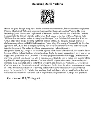 Becoming Queen Victoria
Britain has gone through many royal deaths and many more monarchs, but no death more tragic than
Princess Charlotte of Wales and no monarch greater than Queen Alexandrina Victoria. The book
Becoming Queen Victoria: the Tragic Death of Princess Charlotte and the Rise of Britain s Greatest
Monarch tells the story of Charlotte and how her death leaded to the rule of Queen Victoria. Kate
Williams shares the twists and turns through the history of Great Britain s different rulers. Kate has
written a few other novels covering eighteenth century Britain, she has gone through courses at
Oxford(undergraduate and D.Phil in history) and Queen Mary, University of London(M.A). She also
appears on BBC. Kate does a fine job explaining how the British monarchy works and who would
take the throne next. She makes it ... Show more content on Helpwriting.net ...
Her parents were King George of the United Kingdom and Caroline of Brunswick. She married Prince
Leopold of Saxe Coburg Saalfeld, whom she adored dearly. the queen was content. I never saw her so
happy or so gracious as she is (Williams 118) many people could notice how happy Charlotte about
marrying Leopold. Less than a year later it was announced Carlottle was to birth a new member of the
royal family. As the pregnancy wore on, Charlotte s health began to deteriorate. She started to feel
more and more exhausted, and to suffer from low spirits and depression. (Williams 133). The closer
Charlotte was to her due date the more sick she became. Sadly, since the science wasn t very advanced
in 1800s, doctors would fall back to bleeding and starvation diets which sickened Charlotte even
more. On November 5, 1817 a baby boy was born dead, and shortly after so was Charlotte. England
was devastated there were riots from lack of respect from the government. All hope was gone for a
... Get more on HelpWriting.net ...
 