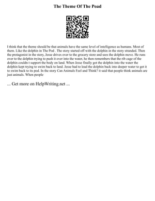 The Theme Of The Poad
I think that the theme should be that animals have the same level of intelligence as humans. Most of
them. Like the dolphin in The Pod . The story started off with the dolphin in the story stranded. Then
the protagonist in the story, Jesse drives over to the grocery store and sees the dolphin move. He runs
over to the dolphin trying to push it over into the water, he then remembers that the rib cage of the
dolphin couldn t support the body on land. When Jesse finally got the dolphin into the water the
dolphin kept trying to swim back to land. Jesse had to lead the dolphin back into deeper water to get it
to swim back to its pod. In the story Can Animals Feel and Think? it said that people think animals are
just animals. When people
... Get more on HelpWriting.net ...
 