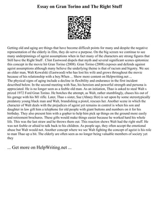 Essay on Gran Torino and The Right Stuff
Getting old and aging are things that have become difficult points for many and despite the negative
representation of the elderly in film, they do serve a purpose. On the big screen we continue to see
many underpinnings of ageist assumptions when in fact many of the characters are strong figures that
Still have the Right Stuff . Clint Eastwood dispels that myth and several significant scenes epitomize
this concept in the movie hit Gran Torino (2008). Gran Torino (2008) exposes and defends against
ageist assumptions although many believe the underlying theme is that of racism and bigotry. We see
an older man, Walt Kowalski (Eastwood) who has lost his wife and grows throughout the movie
because of his relationship with a boy.When ... Show more content on Helpwriting.net ...
The physical signs of aging include a decline in flexibility and endurance in the first incident
described below. In the second meeting with Sue, his heroism and powerful strength and persona is
appreciated. He is no longer seen as a feeble old man. As an initiation, Thao is asked to steal Walt s
prized 1972 Ford Gran Torino. He botches the attempt, as Walt, rather stumblingly, chases his out of
his garage with his M1 rifle. Later, Thao s sister, Sue (Ahney Her) is set upon by some stereotypically
predatory young black man and Walt, brandishing a pistol, rescues her. Another scene in which the
character of Walt deals with the prejudices of ageist yet remains in control is when his son and
daughter in law gift him a telephone for old people with giant buttons and numbers on it for his
birthday. They also present him with a gopher to help him pick up things on the ground more easily
and retirement brochures. These gifts would make things easier because he worked hard his whole
life. This was the last straw and he throws them out. This reaction shows Walt had the right stuff. He
was not feeble or afraid to talk back to his children. As people age, they often accept the emotional
abuse but Walt would not. Another concept where we see Walt fighting the concept of ageist is his role
to man Thao up a bit. The elderly are often seen as no longer being valuable members of society yet
they
... Get more on HelpWriting.net ...
 