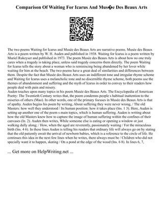 Comparison Of Waiting For Icarus And Mus�e Des Beaux Arts
The two poems Waiting for Icarus and Musée des Beaux Arts are narrative poems. Musée des Beaux
Arts is a poem written by W. H. Auden and published in 1938. Waiting for Icarus is a poem written by
Muriel Rukeyser and published in 1973. The poem Musée des Beaux Arts is about how no one truly
cares when a tragedy is taking place, unless said tragedy concerns them directly. The poem Waiting
for Icarus tells the story about a woman who is reminiscing being abandoned by her lover while
waiting for him at the beach. The two poems have a great deal of similarities and differences between
them. Despite the fact that Musée des Beaux Arts uses an indifferent tone and irregular rhyme scheme
and Waiting for Icarus uses a melancholic tone and no discernible rhyme scheme, both poems use the
themes of abandonment and suffering and the myth of Icarus in order to convey to their readers how
people deal with pain and misery.
Auden touches upon many topics in his poem Musée des Beaux Arts. The Encyclopedia of American
Poetry: The Twentieth Century writes that, the poem condemns people s habitual inattention to the
miseries of others (Mao). In other words, one of the primary focuses in Musée des Beaux Arts is that
of apathy. Auden begins his poem by writing, About suffering they were never wrong, / The old
Masters: how well they understood / Its human position: how it takes place (lns. 1 3). Here, Auden is
setting up another one of the poem s main topics, which is human suffering. Auden is writing about
how the old Masters knew how to capture the image of human suffering within the confines of their
canvases (ln. 2). Auden then writes, While someone else is eating or opening a window or just
walking dully along; / How, when the aged are reverently, passionately waiting / For the miraculous
birth (lns. 4 6). In these lines Auden is telling his readers that ordinary life will always go on by stating
that the old patiently await the arrival of newborn babies, which is a reference to the circle of life. He
continues this idea in the next few lines when he writes, there always must be / Children who did not
specially want it to happen, skating / On a pond at the edge of the wood (lns. 6 8). In lines 6, 7,
... Get more on HelpWriting.net ...
 