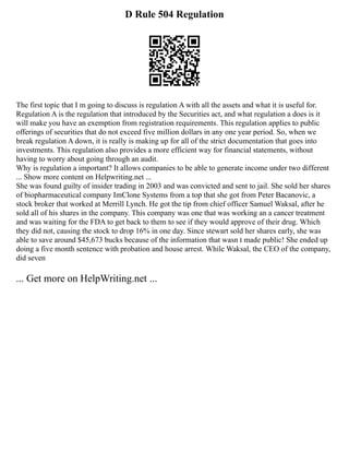 D Rule 504 Regulation
The first topic that I m going to discuss is regulation A with all the assets and what it is useful for.
Regulation A is the regulation that introduced by the Securities act, and what regulation a does is it
will make you have an exemption from registration requirements. This regulation applies to public
offerings of securities that do not exceed five million dollars in any one year period. So, when we
break regulation A down, it is really is making up for all of the strict documentation that goes into
investments. This regulation also provides a more efficient way for financial statements, without
having to worry about going through an audit.
Why is regulation a important? It allows companies to be able to generate income under two different
... Show more content on Helpwriting.net ...
She was found guilty of insider trading in 2003 and was convicted and sent to jail. She sold her shares
of biopharmaceutical company ImClone Systems from a top that she got from Peter Bacanovic, a
stock broker that worked at Merrill Lynch. He got the tip from chief officer Samuel Waksal, after he
sold all of his shares in the company. This company was one that was working an a cancer treatment
and was waiting for the FDA to get back to them to see if they would approve of their drug. Which
they did not, causing the stock to drop 16% in one day. Since stewart sold her shares early, she was
able to save around $45,673 bucks because of the information that wasn t made public! She ended up
doing a five month sentence with probation and house arrest. While Waksal, the CEO of the company,
did seven
... Get more on HelpWriting.net ...
 