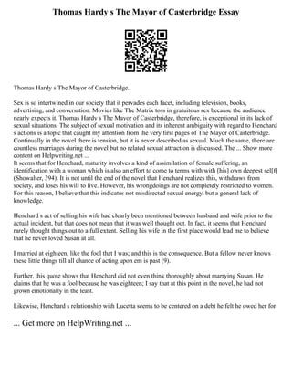 Thomas Hardy s The Mayor of Casterbridge Essay
Thomas Hardy s The Mayor of Casterbridge.
Sex is so intertwined in our society that it pervades each facet, including television, books,
advertising, and conversation. Movies like The Matrix toss in gratuitous sex because the audience
nearly expects it. Thomas Hardy s The Mayor of Casterbridge, therefore, is exceptional in its lack of
sexual situations. The subject of sexual motivation and its inherent ambiguity with regard to Henchard
s actions is a topic that caught my attention from the very first pages of The Mayor of Casterbridge.
Continually in the novel there is tension, but it is never described as sexual. Much the same, there are
countless marriages during the novel but no related sexual attraction is discussed. The ... Show more
content on Helpwriting.net ...
It seems that for Henchard, maturity involves a kind of assimilation of female suffering, an
identification with a woman which is also an effort to come to terms with with [his] own deepest sel[f]
(Showalter, 394). It is not until the end of the novel that Henchard realizes this, withdraws from
society, and loses his will to live. However, his wrongdoings are not completely restricted to women.
For this reason, I believe that this indicates not misdirected sexual energy, but a general lack of
knowledge.
Henchard s act of selling his wife had clearly been mentioned between husband and wife prior to the
actual incident, but that does not mean that it was well thought out. In fact, it seems that Henchard
rarely thought things out to a full extent. Selling his wife in the first place would lead me to believe
that he never loved Susan at all.
I married at eighteen, like the fool that I was; and this is the consequence. But a fellow never knows
these little things till all chance of acting upon em is past (9).
Further, this quote shows that Henchard did not even think thoroughly about marrying Susan. He
claims that he was a fool because he was eighteen; I say that at this point in the novel, he had not
grown emotionally in the least.
Likewise, Henchard s relationship with Lucetta seems to be centered on a debt he felt he owed her for
... Get more on HelpWriting.net ...
 