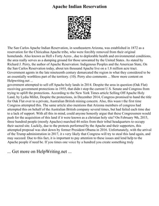 Apache Indian Reservation
The San Carlos Apache Indian Reservation, in southeastern Arizona, was established in 1872 as a
reservation for the Chiricahua Apache tribe, who were forcibly removed from their original
homelands. Also known as Hell s Forty Acres , due to deplorable health and environmental conditions,
the area really serves as a dumping ground for those unwanted by the United States. As stated by
Richard J. Perry, the author of Apache Reservation: Indigenous Peoples and the American State, On
the San Carlos Reservation today, about ten thousand Apache live on a 1.8 million acre tract.
Government agents in the late nineteenth century demarcated the region in what they considered to be
an essentially worthless part of the territory. (10). Perry also comments ... Show more content on
Helpwriting.net ...
government attempted to sell off Apache holy lands in 2014. Despite the area in question (Oak Flat)
receiving government protections in 1955, that didn t stop the current U.S. Senate and Congress from
trying to uplift the protections. According to the New York Times article Selling Off Apache Holy
Land, by Lydia Millet, Despite the protections, in December 2014, Congress promised to hand the title
for Oak Flat over to a private, Australian British mining concern. Also, this wasn t the first time
Congress attempted this. The same article also mentions that Arizona members of congress had
attempted this on behalf of the Australian British company several times, but had failed each time due
to a lack of support. With all this in mind, could anyone honestly argue that these Congressmen would
push for the acquisition of this land if it were known as a christian holy site? On February 9th, 2015,
three hundred people (mostly Apaches) marched 44 miles from their tribal headquarters to occupy
their sacred site. Luckily, due to the protests performed by the Apache and their supporters, this
attempted proposal was shot down by former President Obama in 2016. Unfortunately, with the arrival
of the Trump administration in 2017, it s very likely that Congress will try to steal this land again, and
may succeed. Due to this fact, it is important to pay attention to these issues and lend help to the
Apache people if need be. If you times one voice by a hundred you create something truly
... Get more on HelpWriting.net ...
 