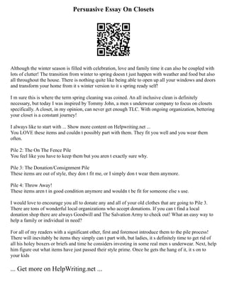 Persuasive Essay On Closets
Although the winter season is filled with celebration, love and family time it can also be coupled with
lots of clutter! The transition from winter to spring doesn t just happen with weather and food but also
all throughout the house. There is nothing quite like being able to open up all your windows and doors
and transform your home from it s winter version to it s spring ready self!
I m sure this is where the term spring cleaning was coined. An all inclusive clean is definitely
necessary, but today I was inspired by Tommy John, a men s underwear company to focus on closets
specifically. A closet, in my opinion, can never get enough TLC. With ongoing organization, bettering
your closet is a constant journey!
I always like to start with ... Show more content on Helpwriting.net ...
You LOVE these items and couldn t possibly part with them. They fit you well and you wear them
often.
Pile 2: The On The Fence Pile
You feel like you have to keep them but you aren t exactly sure why.
Pile 3: The Donation/Consignment Pile
These items are out of style, they don t fit me, or I simply don t wear them anymore.
Pile 4: Throw Away!
These items aren t in good condition anymore and wouldn t be fit for someone else s use.
I would love to encourage you all to donate any and all of your old clothes that are going to Pile 3.
There are tons of wonderful local organizations who accept donations. If you can t find a local
donation shop there are always Goodwill and The Salvation Army to check out! What an easy way to
help a family or individual in need?
For all of my readers with a significant other, first and foremost introduce them to the pile process!
There will inevitably be items they simply can t part with, but ladies, it s definitely time to get rid of
all his holey boxers or briefs and time he considers investing in some real men s underwear. Next, help
him figure out what items have just passed their style prime. Once he gets the hang of it, it s on to
your kids
... Get more on HelpWriting.net ...
 