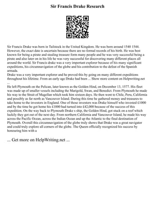 Sir Francis Drake Research
Sir Francis Drake was born in Tailstock in the United Kingdom. He was born around 1540 1544.
However, the exact date is uncertain because there are no formal records of his birth. He was best
known for being a pirate and stealing treasure form many people and he was very successful being a
pirate and also later on in his life he was very successful for discovering many different places all
around the world. Sir Francis drake was a very important explorer because of his many significant
expeditions, his circumnavigation of the globe and his contribution to the defeat of the Spanish
armada.
Drake was a very important explorer and he proved this by going on many different expeditions
throughout his lifetime. From an early age Drake had been ... Show more content on Helpwriting.net
...
He left Plymouth on the Pelican, later known as the Golden Hind, on December 13, 1577. His fleet
was made up of smaller vessels including the Marigold, Swan, and Benedict. From Plymouth he made
his way to the Strait of Magellan which took him sixteen days. He then went to Chile, Peru, California
and possibly as far north as Vancouver Island. During this time he gathered money and treasures to
take home to the investors in England. One of those investors was Drake himself who invested £1000
and by the time he got home his £1000 had turned into £42,000 because of the success of this
expedition. On the way back to Plymouth Drake s ship, the Golden Hind, got stuck on a reef which
luckily they got out of the next day. From northern California and Vancouver Island, he made his way
across the Pacific Ocean, across the Indian Ocean and up the Atlantic to the final destination of
Plymouth. Overall this circumnavigation of the globe truly shows that Drake was a great navigator
and could truly explore all corners of the globe. The Queen officially recognized his success by
honouring him with a
... Get more on HelpWriting.net ...
 