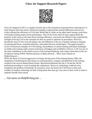 Close Air Support Research Papers
Close Air Support (CAS) is a complex mission due to the interaction of ground forces and airpower in
short distance from the enemy. Historical examples evidenced that cultural differences and service
rivalry affected the efficiency of CAS after World War II; while on the other hand, having a joint force
with proper training improved its performance. The US Air Force and US Army argued about the
property of the assets as the main factor limiting efficiency, conversely the Marine Corps exploited the
strength of having CAS as the rationale for their air assets to optimize its procedures. However,
beyond the issue of who owns the planes, the real difference is the use of proper training to integrate
air and ground forces, assimilate doctrines, and exploit the new technologies. This paper presents a
review of historical examples of CAS training, the problems of current training and future challenges
to enable joint training under current restrictions of budgets and availability of forces. CAS was one of
the main contributors to the initial success of the German blitzkrieg, and a major innovation in the use
of airpower during WWII. Wartime practice in Spain allowed ... Show more content on
Helpwriting.net ...
While the threat of a Soviet aggression to Europe driving most of the training during 1980s, the
integration of technological innovations in communications, weapons and platforms in the training
resulted in the success during Desert Storm. Specialized platforms like the A 10 and the AH 64
performed according or even exceeding the expectances. However, technology could not solve
completely the problem of fratricide. In successive wars, the lesson for CAS forces is that such
wonders of modern technology do little to help pilots that must get very close to their work in order to
separate friendly from enemy
... Get more on HelpWriting.net ...
 
