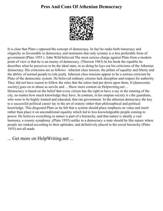 Pros And Cons Of Athenian Democracy
It is clear that Plato s opposed the concept of democracy. In fact he ranks both timocracy and
oligarchy as favourable to democracy and maintains that only tyranny is a less preferable form of
government (Plato 1955 ). John Wild believed The most serious charge against Plato from a modern
point of view is that he is an enemy of democracy. (Thorson 1963) In his book the republic he
describes what he perceives to be the ideal state, in so doing he lays out his criticisms of the Athenian
democracy. His criticisms are as follows : inherent class tension, the pillars of equality and liberty and
the ability of normal people to rule justly. Inherent class tensions appear to be a serious criticism by
Plato of the democratic system. He believed ordinary citizens lack discipline and respect for authority.
They did not have reason to follow the rules that the rulers had put down upon them. It [democratic
society] goes on to abuse as servile and ... Show more content on Helpwriting.net ...
Democracy is based on the belief that every citizen has the right to have a say in the running of the
city, no matter how much knowledge they have. In contrast, in his utopian society it s the guardians,
who were to be highly trained and educated, that ran government. In the athenian democracy the key
to a successful political career lay in the art of oratory rather than philosophical and political
knowledge. This disgusted Plato as he felt that a system should place emphasis on value and merit
rather than place it on unconditional equality which led to less knowledgeable people coming to
power. He believes everything in nature is part of a hierarchy, and that nature is ideally a vast
harmony, a cosmic symphony ,(Plato 1955) unlike in a democracy a state should be like nature where
people are ranked according to their aptitudes, and definitively placed in the social hierarchy (Plato
1955) not all made
... Get more on HelpWriting.net ...
 
