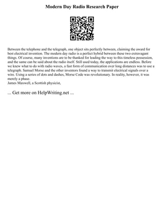 Modern Day Radio Research Paper
Between the telephone and the telegraph, one object sits perfectly between, claiming the award for
best electrical invention. The modern day radio is a perfect hybrid between these two extravagant
things. Of course, many inventions are to be thanked for leading the way to this timeless possession,
and the same can be said about the radio itself. Still used today, the applications are endless. Before
we knew what to do with radio waves, a fast form of communication over long distances was to use a
telegraph. Samuel Morse and the other inventors found a way to transmit electrical signals over a
wire. Using a series of dots and dashes, Morse Code was revolutionary. In reality, however, it was
merely a phase.
James Maxwell, a Scottish physicist,
... Get more on HelpWriting.net ...
 