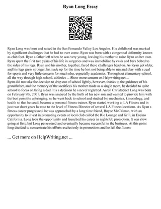 Ryan Long Essay
Ryan Long was born and raised in the San Fernando Valley Los Angeles. His childhood was marked
by significant challenges that he had to over come. Ryan was born with a congenital deformity known
as club foot. Ryan s father left when he was very young, leaving his mother to raise Ryan on her own.
Ryan spent the first two years of his life in surgeries and was immobilize by casts and bars bolted to
the sides of his legs. Ryan and his mother, together, faced these challenges head on. As Ryan got older,
and his legs grew stronger, he made up for the time he lost not being able to run and play with a zeal
for sports and very little concern for much else, especially academics. Throughout elementary school,
all the way through high school, athletics ... Show more content on Helpwriting.net ...
Ryan did not take the decision to drop out of school lightly, however, thanks to the guidance of his
grandfather, and the memory of the sacrifices his mother made as a single mom, he decided to quite
school to focus on being a dad. It s a decision he s never regretted. Aaron Christopher Long was born
on February 9th, 2001. Ryan was inspired by the birth of his new son and wanted to provide him with
the best possible upbringing, so he went back to school and studied bio mechanics, kinesiology, and
health so that he could become a personal fitness trainer. Ryan started working at LA Fitness and in
just two short years he rose to the level of Fitness Director of several LA Fitness locations. As Ryan s
fitness career progressed, he was approached by a long time friend, Royce McCalman, with an
opportunity to invest in promoting events at local club called the Rio Lounge and Grill, in Encino
California. Long took the opportunity and launched his career in nightclub promotion. It was slow
going at first, but Long persevered and eventually became successful in the business. At this point
long decided to concentrate his efforts exclusively in promotions and he left the fitness
... Get more on HelpWriting.net ...
 