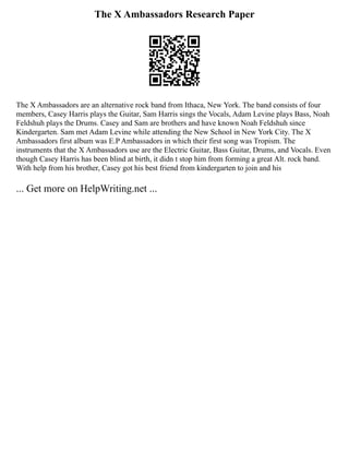 The X Ambassadors Research Paper
The X Ambassadors are an alternative rock band from Ithaca, New York. The band consists of four
members, Casey Harris plays the Guitar, Sam Harris sings the Vocals, Adam Levine plays Bass, Noah
Feldshuh plays the Drums. Casey and Sam are brothers and have known Noah Feldshuh since
Kindergarten. Sam met Adam Levine while attending the New School in New York City. The X
Ambassadors first album was E.P Ambassadors in which their first song was Tropism. The
instruments that the X Ambassadors use are the Electric Guitar, Bass Guitar, Drums, and Vocals. Even
though Casey Harris has been blind at birth, it didn t stop him from forming a great Alt. rock band.
With help from his brother, Casey got his best friend from kindergarten to join and his
... Get more on HelpWriting.net ...
 