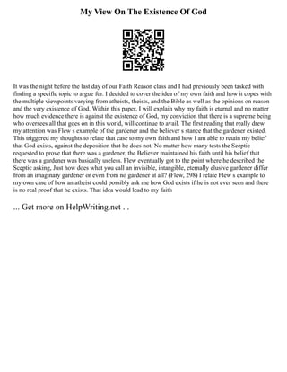My View On The Existence Of God
It was the night before the last day of our Faith Reason class and I had previously been tasked with
finding a specific topic to argue for. I decided to cover the idea of my own faith and how it copes with
the multiple viewpoints varying from atheists, theists, and the Bible as well as the opinions on reason
and the very existence of God. Within this paper, I will explain why my faith is eternal and no matter
how much evidence there is against the existence of God, my conviction that there is a supreme being
who oversees all that goes on in this world, will continue to avail. The first reading that really drew
my attention was Flew s example of the gardener and the believer s stance that the gardener existed.
This triggered my thoughts to relate that case to my own faith and how I am able to retain my belief
that God exists, against the deposition that he does not. No matter how many tests the Sceptic
requested to prove that there was a gardener, the Believer maintained his faith until his belief that
there was a gardener was basically useless. Flew eventually got to the point where he described the
Sceptic asking, Just how does what you call an invisible, intangible, eternally elusive gardener differ
from an imaginary gardener or even from no gardener at all? (Flew, 298) I relate Flew s example to
my own case of how an atheist could possibly ask me how God exists if he is not ever seen and there
is no real proof that he exists. That idea would lead to my faith
... Get more on HelpWriting.net ...
 