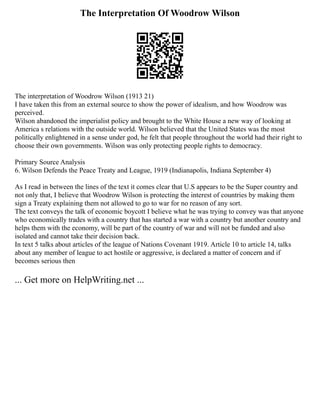 The Interpretation Of Woodrow Wilson
The interpretation of Woodrow Wilson (1913 21)
I have taken this from an external source to show the power of idealism, and how Woodrow was
perceived.
Wilson abandoned the imperialist policy and brought to the White House a new way of looking at
America s relations with the outside world. Wilson believed that the United States was the most
politically enlightened in a sense under god, he felt that people throughout the world had their right to
choose their own governments. Wilson was only protecting people rights to democracy.
Primary Source Analysis
6. Wilson Defends the Peace Treaty and League, 1919 (Indianapolis, Indiana September 4)
As I read in between the lines of the text it comes clear that U.S appears to be the Super country and
not only that, I believe that Woodrow Wilson is protecting the interest of countries by making them
sign a Treaty explaining them not allowed to go to war for no reason of any sort.
The text conveys the talk of economic boycott I believe what he was trying to convey was that anyone
who economically trades with a country that has started a war with a country but another country and
helps them with the economy, will be part of the country of war and will not be funded and also
isolated and cannot take their decision back.
In text 5 talks about articles of the league of Nations Covenant 1919. Article 10 to article 14, talks
about any member of league to act hostile or aggressive, is declared a matter of concern and if
becomes serious then
... Get more on HelpWriting.net ...
 