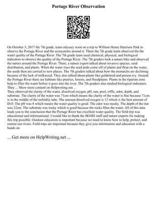 Portage River Observation
On October 3, 2017 the 7th grade, team odyssey went on a trip to William Henry Harrison Park to
observe the Portage River and the ecosystems around it. There the 7th grade team observed the the
water quality of the Portage River. The 7th grade team used chemical, physical, and biological
indicators to observe the quality of the Portage River. The 7th graders took a nature hike and observed
the nature around the Portage River. There, a nature expert talked about invasive species, seed
distribution, and plants. When the water rises the seed pods come off of plants and float on the water,
the seeds then are carried to new places. The 7th graders talked about how the monarchs are declining
because of the lack of milkweed. They also talked about plants like goldenrod and poison ivy. Around
the Portage River there are habitats like prairies, forests, and floodplains. Plants in the riparian zone
help to filter the water before it goes into the river. The 7th graders also studied biological indicators.
They ... Show more content on Helpwriting.net ...
They observed the clarity of the water, dissolved oxygen, pH, run, pool, riffle, odor, depth, and
substrate. The clarity of the water was 71cm which means the clarity of the water is fine because 71cm
is in the middle of the turbidity tube. The amount dissolved oxygen is 12 which is the best amount of
D.O. The pH was 8 which means the water quality is good. The odor was musky. The depth of the run
was 22cm. The substrate was rocky which is good because the rocks filter the water. All of this data
leads you to the conclusion that the Portage River has excellent water quality. The field trip was
educational and informational. I would like to thank the BGMS staff and nature experts for making
this trip possible. Outdoor education is important because we need to know how to help, protect, and
restore our rivers. Field trips are important because they give you information and education with a
hands on
... Get more on HelpWriting.net ...
 