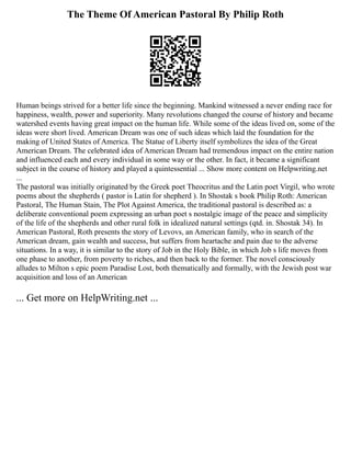 The Theme Of American Pastoral By Philip Roth
Human beings strived for a better life since the beginning. Mankind witnessed a never ending race for
happiness, wealth, power and superiority. Many revolutions changed the course of history and became
watershed events having great impact on the human life. While some of the ideas lived on, some of the
ideas were short lived. American Dream was one of such ideas which laid the foundation for the
making of United States of America. The Statue of Liberty itself symbolizes the idea of the Great
American Dream. The celebrated idea of American Dream had tremendous impact on the entire nation
and influenced each and every individual in some way or the other. In fact, it became a significant
subject in the course of history and played a quintessential ... Show more content on Helpwriting.net
...
The pastoral was initially originated by the Greek poet Theocritus and the Latin poet Virgil, who wrote
poems about the shepherds ( pastor is Latin for shepherd ). In Shostak s book Philip Roth: American
Pastoral, The Human Stain, The Plot Against America, the traditional pastoral is described as: a
deliberate conventional poem expressing an urban poet s nostalgic image of the peace and simplicity
of the life of the shepherds and other rural folk in idealized natural settings (qtd. in. Shostak 34). In
American Pastoral, Roth presents the story of Levovs, an American family, who in search of the
American dream, gain wealth and success, but suffers from heartache and pain due to the adverse
situations. In a way, it is similar to the story of Job in the Holy Bible, in which Job s life moves from
one phase to another, from poverty to riches, and then back to the former. The novel consciously
alludes to Milton s epic poem Paradise Lost, both thematically and formally, with the Jewish post war
acquisition and loss of an American
... Get more on HelpWriting.net ...
 
