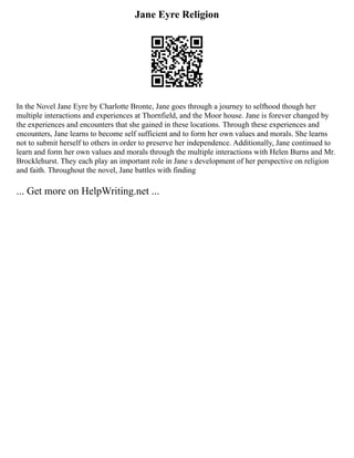 Jane Eyre Religion
In the Novel Jane Eyre by Charlotte Bronte, Jane goes through a journey to selfhood though her
multiple interactions and experiences at Thornfield, and the Moor house. Jane is forever changed by
the experiences and encounters that she gained in these locations. Through these experiences and
encounters, Jane learns to become self sufficient and to form her own values and morals. She learns
not to submit herself to others in order to preserve her independence. Additionally, Jane continued to
learn and form her own values and morals through the multiple interactions with Helen Burns and Mr.
Brocklehurst. They each play an important role in Jane s development of her perspective on religion
and faith. Throughout the novel, Jane battles with finding
... Get more on HelpWriting.net ...
 