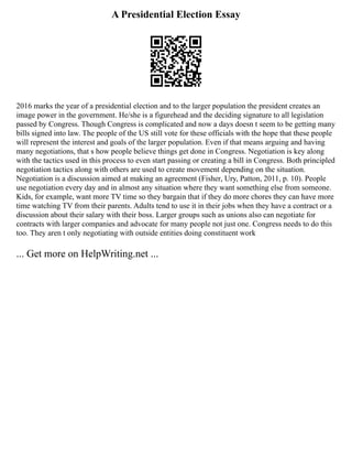 A Presidential Election Essay
2016 marks the year of a presidential election and to the larger population the president creates an
image power in the government. He/she is a figurehead and the deciding signature to all legislation
passed by Congress. Though Congress is complicated and now a days doesn t seem to be getting many
bills signed into law. The people of the US still vote for these officials with the hope that these people
will represent the interest and goals of the larger population. Even if that means arguing and having
many negotiations, that s how people believe things get done in Congress. Negotiation is key along
with the tactics used in this process to even start passing or creating a bill in Congress. Both principled
negotiation tactics along with others are used to create movement depending on the situation.
Negotiation is a discussion aimed at making an agreement (Fisher, Ury, Patton, 2011, p. 10). People
use negotiation every day and in almost any situation where they want something else from someone.
Kids, for example, want more TV time so they bargain that if they do more chores they can have more
time watching TV from their parents. Adults tend to use it in their jobs when they have a contract or a
discussion about their salary with their boss. Larger groups such as unions also can negotiate for
contracts with larger companies and advocate for many people not just one. Congress needs to do this
too. They aren t only negotiating with outside entities doing constituent work
... Get more on HelpWriting.net ...
 