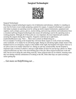 Surgical Technologist
Surgical Technologist
Becoming a surgical technologist require a lot of dedication and tolerance, whether it s standing on
your feet for hours or just simply preparing a patient for surgery. A surgical technologist is a person
who helps to prepare an operating room by setting up sterile surgical instruments, equipment and
supplies, such as drapes, gowns, gloves, suction tubing, and receiving solutions and medications from
a circulator (jeff.org) Surgical technologist also ensure all technology used in the operating room is
working properly. Although all of these jobs are very important, the most important job would be
assisting the surgeon during their surgeries. Surgeries could last up to eight hours,
(explorehealthcareers.org). That s ... Show more content on Helpwriting.net ...
For an example if working at the hospital they will most likely require to work at least one holiday,
some weekends, or to simply be on call during nights. Being on call during nights simply means if the
hospital receives an emergency surgery in the middle of the night, the hospital will require whoever is
on call to come in no matter what hour it is. Being on call may sound terrible, but the hospital is
required to pay overtime if called in, and up to eight dollars an hour for just having a phone on. Many
surgical technicians say this is the most thrilling part of the job. Most surgical technicians work full
time, but are never doing the same thing each day. Some surgical techs are on rotation, meaning some
days are dealing with the exhilaration of working in the ER, while other days are spent assisting a
senior getting hip
... Get more on HelpWriting.net ...
 
