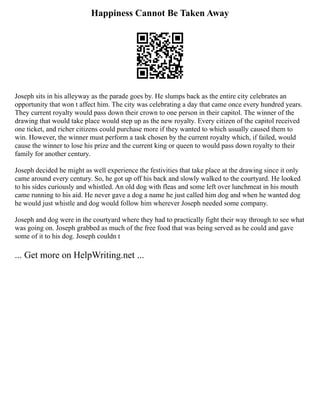 Happiness Cannot Be Taken Away
Joseph sits in his alleyway as the parade goes by. He slumps back as the entire city celebrates an
opportunity that won t affect him. The city was celebrating a day that came once every hundred years.
They current royalty would pass down their crown to one person in their capitol. The winner of the
drawing that would take place would step up as the new royalty. Every citizen of the capitol received
one ticket, and richer citizens could purchase more if they wanted to which usually caused them to
win. However, the winner must perform a task chosen by the current royalty which, if failed, would
cause the winner to lose his prize and the current king or queen to would pass down royalty to their
family for another century.
Joseph decided he might as well experience the festivities that take place at the drawing since it only
came around every century. So, he got up off his back and slowly walked to the courtyard. He looked
to his sides curiously and whistled. An old dog with fleas and some left over lunchmeat in his mouth
came running to his aid. He never gave a dog a name he just called him dog and when he wanted dog
he would just whistle and dog would follow him wherever Joseph needed some company.
Joseph and dog were in the courtyard where they had to practically fight their way through to see what
was going on. Joseph grabbed as much of the free food that was being served as he could and gave
some of it to his dog. Joseph couldn t
... Get more on HelpWriting.net ...
 