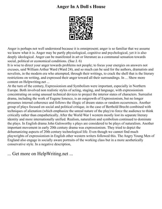 Anger In A Doll s House
Anger is perhaps not well understood because it is omnipresent; anger is so familiar that we assume
we know what it is. Anger may be partly physiological, cognitive and psychological, yet it is also
deeply ideological. Anger can be manifested in art or literature as a communal sensation towards
social, political or economical conditions. (Sue J. 6)
It is wise to direct your anger towards problems not people; to focus your energies on answers not
excuses, said William Arthur Ward (Ward 24), and so much can be said for the authors, dramatists and
novelists, in the modern era who attempted, through their writings, to crack the shell that is the literary
restrictions on writing, and expressed their anger toward all their surroundings. In ... Show more
content on Helpwriting.net ...
At the turn of the century, Expressionism and Symbolism were important, especially in Northern
Europe. Both involved non realistic styles of acting, staging, and language, with expressionism
concentrating on using unusual technical devices to project the interior states of characters. Surrealist
drama, including the work of Eugene Ionesco, is an outgrowth of Expressionism, but no longer
presumes internal coherence and follows the illogic of dream states or random occurrences. Another
group of plays focused on social and political critique, in the case of Berthold Brecht combined with
techniques of alienation (which emphasize the unreal nature of the play) to force the audience to think
critically rather than empathetically. After the World War I western mostly lost its separate literary
identity and more internationally unified. Realism, naturalism and symbolism continued to dominate
the plays. In English drama John Galsworthy s plays are considered to be plays of naturalism. Another
important movement in early 20th century drama was expressionism. They tried to depict the
dehumanizing aspects of 20th century technological life. Even though we cannot find much
playwrights of expressionism in English other western writers followed this. The Angry Young Men of
England also engage in socially aware portraits of the working class but in a more aesthetically
conservative style. In a negative description,
... Get more on HelpWriting.net ...
 