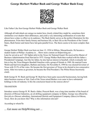 George Herbert Walker Bush and George Walker Bush Essay
Like Father Like Son George Herbert Walker Bush and George Walker Bush
Although all individuals are unique no matter how closely related they might be, sometimes their
similarities over shadow their differences, and yield a very interesting combination of events that
almost have a deja vu effect on its audience. The Bush family serves as the perfect illustration for this
phenomenon. From their family history and business life, to their life as the Presidents of the United
States, Bush Senior and Junior have led quite parallel lives. The thesis seems to be more complex than
this.
George Herbert Walker Bush was born on June 12, 1924 in Milton, Massachusetts. He became a
student leader at Phillip s Academy in ... Show more content on Helpwriting.net ...
Later he served as an F 102 fighter pilot in the Texas Air National Guard. He received his Master of
Business Administration from Harvard in 1975. George Walker Bush then worked with his father s
Presidential Campaign. Just like his father, he also had an interest in baseball, which eventually led
him to buy the Texas Rangers Baseball franchise with a group of friends in 1989. He married Laura
Welch and had twin daughters, Barbara and Jenna. On November 8, 1994 he was elected Governor of
Texas with 53.5% of the votes. He became the first governor of Texas to be elected to two consecutive
terms. After two terms as governor, he became the 43rd President ( The White House Incorrectly
cited).
Both George H. W. Bush and George W. Bush have been quite successful businessmen, having both
taken business courses at Yale. Each of the Texas raised Bushes even came to have substantial
holdings in the oil industry. Is this the conclusion based on the sources above?
TRANSITION
Introduce source George H. W. Bush s father, Prescott Bush, was a long time member of the board of
directors of Dresser Industries, an oil drilling equipment company in Dallas. George was offered his
first job at a Dresser subsidiary, International Derrick and Equipment Company (Ideco) in Odessa,
Texas. How do you know this? Why is this information relevant?
According to whom?In
... Get more on HelpWriting.net ...
 