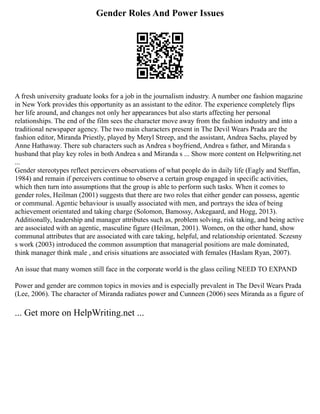 Gender Roles And Power Issues
A fresh university graduate looks for a job in the journalism industry. A number one fashion magazine
in New York provides this opportunity as an assistant to the editor. The experience completely flips
her life around, and changes not only her appearances but also starts affecting her personal
relationships. The end of the film sees the character move away from the fashion industry and into a
traditional newspaper agency. The two main characters present in The Devil Wears Prada are the
fashion editor, Miranda Priestly, played by Meryl Streep, and the assistant, Andrea Sachs, played by
Anne Hathaway. There sub characters such as Andrea s boyfriend, Andrea s father, and Miranda s
husband that play key roles in both Andrea s and Miranda s ... Show more content on Helpwriting.net
...
Gender stereotypes reflect percievers observations of what people do in daily life (Eagly and Steffan,
1984) and remain if perceivers continue to observe a certain group engaged in specific activities,
which then turn into assumptions that the group is able to perform such tasks. When it comes to
gender roles, Heilman (2001) suggests that there are two roles that either gender can possess, agentic
or communal. Agentic behaviour is usually associated with men, and portrays the idea of being
achievement orientated and taking charge (Solomon, Bamossy, Askegaard, and Hogg, 2013).
Additionally, leadership and manager attributes such as, problem solving, risk taking, and being active
are associated with an agentic, masculine figure (Heilman, 2001). Women, on the other hand, show
communal attributes that are associated with care taking, helpful, and relationship orientated. Sczesny
s work (2003) introduced the common assumption that managerial positions are male dominated,
think manager think male , and crisis situations are associated with females (Haslam Ryan, 2007).
An issue that many women still face in the corporate world is the glass ceiling NEED TO EXPAND
Power and gender are common topics in movies and is especially prevalent in The Devil Wears Prada
(Lee, 2006). The character of Miranda radiates power and Cunneen (2006) sees Miranda as a figure of
... Get more on HelpWriting.net ...
 