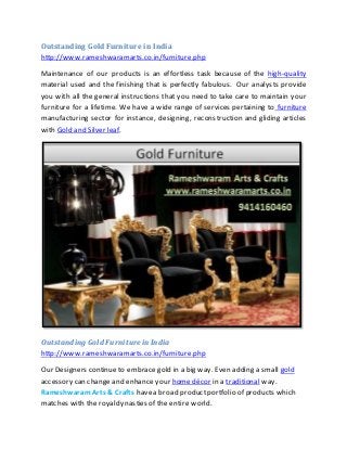 Outstanding GoldFurniture in India
http://www.rameshwaramarts.co.in/furniture.php
Maintenance of our products is an effortless task because of the high-quality
material used and the finishing that is perfectly fabulous. Our analysts provide
you with all the general instructions that you need to take care to maintain your
furniture for a lifetime. We have a wide range of services pertaining to furniture
manufacturing sector for instance, designing, reconstruction and gliding articles
with Gold and Silver leaf.
Outstanding Gold Furniturein India
http://www.rameshwaramarts.co.in/furniture.php
Our Designers continueto embrace gold in a big way. Even adding a small gold
accessory can changeand enhance your home décor in a traditional way.
RameshwaramArts & Crafts havea broad productportfolio of products which
matches with the royaldynasties of the entire world.
 