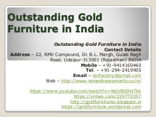 Outstanding Gold
Furniture in India
Outstanding Gold Furniture in India
Contact Details
Address – 22, RMV Compound, Dr. B.L. Margh, Gulab Bagh
Road, Udaipur-313001 (Rajasthan) INDIA
Mobile – +91-9414160460
Tel. – +91-294-2419905
Email – racfactory@gmail.com
Web – http://www.rameshwaramarts.co.in/
https://www.youtube.com/watch?v=WpVBtEHsTkk
https://vimeo.com/239770357
http://goldfurnitures.blogspot.in
https://goldfurniture.wordpress.com
 