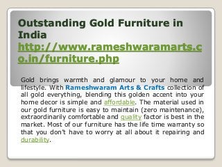 Outstanding Gold Furniture in
India
http://www.rameshwaramarts.c
o.in/furniture.php
Gold brings warmth and glamour to your home and
lifestyle. With Rameshwaram Arts & Crafts collection of
all gold everything, blending this golden accent into your
home decor is simple and affordable. The material used in
our gold furniture is easy to maintain (zero maintenance),
extraordinarily comfortable and quality factor is best in the
market. Most of our furniture has the life time warranty so
that you don’t have to worry at all about it repairing and
durability.
 