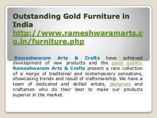 Outstanding Gold Furniture in
India
http://www.rameshwaramarts.c
o.in/furniture.php
Rameshwaram Arts & Crafts have achieved
development of new products and the good quality.
Rameshwaram Arts & Crafts present a rare collection
of a merge of traditional and contemporary sensations,
showcasing trends and result of craftsmanship. We have a
team of dedicated and skilled artists, designers and
craftsmen who do their best to make our products
superior in the market.
 