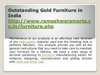 Outstanding Gold Furniture in
India
http://www.rameshwaramarts.c
o.in/furniture.php
Maintenance of our products is an effortless task because
of the high-quality material used and the finishing that is
perfectly fabulous. Our analysts provide you with all the
general instructions that you need to take care to maintain
your furniture for a lifetime. We have a wide range of
services pertaining to furniture manufacturing sector for
instance, designing, reconstruction and gliding articles
with Gold and Silver leaf.
 