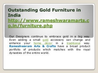 Outstanding Gold Furniture in
India
http://www.rameshwaramarts.c
o.in/furniture.php
Our Designers continue to embrace gold in a big way.
Even adding a small gold accessory can change and
enhance your home décor in a traditional way.
Rameshwaram Arts & Crafts have a broad product
portfolio of products which matches with the royal
dynasties of the entire world.
 