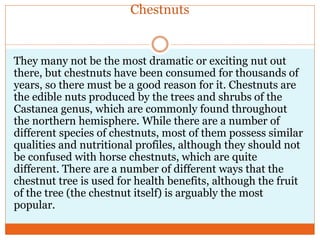 Chestnuts are a great source of stable
energy.
Most nuts are low in
carbohydrates and high in
fats. Chestnuts, however,
ha...
