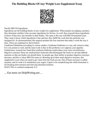 The Building Blocks Of Any Weight Loss Supplement Essay
Nucific BIO X4 Ingredients
Ingredients are the building blocks of any weight loss supplement. When people are judging a product,
they determine whether it has accurate ingredients for fat loss. As well, they research those ingredients
to know if they have any benefits to their bodies. The same is the case with BIO X4 potential users.
They want to know which ingredients it has and how they fulfill the work that this probiotic was
designed for. As aforementioned, this magical product has four nutrients that make it work the way it
does. These are explained as shown below.
Caralluma Fibmbriata According to various studies, Caralluma Fimbriata is a very safe extract to take.
It is very potent as well, and the main work it does in this probiotic is to suppress your appetite.
Furthermore, research has found that caralluma fimbriata could reduce your waist circumference.
Digestive enzymes These are small protein molecules that disintegrate the foods we eat and unblock
nutrients so that our bodies can absorb them. As people age, their ability to produce digestive enzymes
decrease, and this is where BIO X4 comes in. Boasting up to three main digestive enzymes, this
supplement is just what you need to get value from the food you eat. One of these enzymes is called
amylase, and its work is to metabolize your sugars. Lipase is for metabolizing fats while bromelain is
for breaking down protein and relieving intestinal irritation.
EGCG This is a natural compound. It is
... Get more on HelpWriting.net ...
 