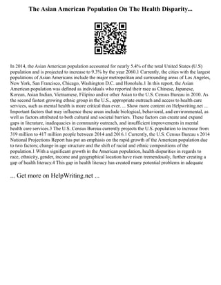 The Asian American Population On The Health Disparity...
In 2014, the Asian American population accounted for nearly 5.4% of the total United States (U.S)
population and is projected to increase to 9.3% by the year 2060.1 Currently, the cities with the largest
populations of Asian Americans include the major metropolitan and surrounding areas of Los Angeles,
New York, San Francisco, Chicago, Washington D.C. and Honolulu.1 In this report, the Asian
American population was defined as individuals who reported their race as Chinese, Japanese,
Korean, Asian Indian, Vietnamese, Filipino and/or other Asian to the U.S. Census Bureau in 2010. As
the second fastest growing ethnic group in the U.S., appropriate outreach and access to health care
services, such as mental health is more critical than ever. ... Show more content on Helpwriting.net ...
Important factors that may influence these areas include biological, behavioral, and environmental, as
well as factors attributed to both cultural and societal barriers. These factors can create and expand
gaps in literature, inadequacies in community outreach, and insufficient improvements in mental
health care services.3 The U.S. Census Bureau currently projects the U.S. population to increase from
319 million to 417 million people between 2014 and 2016.1 Currently, the U.S. Census Bureau s 2014
National Projections Report has put an emphasis on the rapid growth of the American population due
to two factors; change in age structure and the shift of racial and ethnic compositions of the
population.1 With a significant growth in the American population, health disparities in regards to
race, ethnicity, gender, income and geographical location have risen tremendously, further creating a
gap of health literacy.4 This gap in health literacy has created many potential problems in adequate
... Get more on HelpWriting.net ...
 