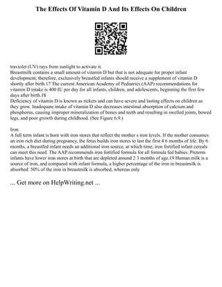 The Effects Of Vitamin D And Its Effects On Children
traviolet (UV) rays from sunlight to activate it.
Breastmilk contains a small amount of vitamin D but that is not adequate for proper infant
development; therefore, exclusively breastfed infants should receive a supplement of vitamin D
shortly after birth.17 The current American Academy of Pediatrics (AAP) recommendations for
vitamin D intake is 400 IU per day for all infants, children, and adolescents, beginning the first few
days after birth.18
Deficiency of vitamin D is known as rickets and can have severe and lasting effects on children as
they grow. Inadequate intake of vitamin D also decreases intestinal absorption of calcium and
phosphorus, causing improper mineralization of bones and teeth and resulting in swelled joints, bowed
legs, and poor growth during childhood. (See Figure 6.9.)
Iron
A full term infant is born with iron stores that reflect the mother s iron levels. If the mother consumes
an iron rich diet during pregnancy, the fetus builds iron stores to last the first 4 6 months of life. By 6
months, a breastfed infant needs an additional iron source, at which time, iron fortified infant cereals
can meet this need. The AAP recommends iron fortified formula for all formula fed babies. Preterm
infants have lower iron stores at birth that are depleted around 2 3 months of age.19 Human milk is a
source of iron, and compared with infant formula, a higher percentage of the iron in breastmilk is
absorbed: 50% of the iron in breastmilk is absorbed, whereas only
... Get more on HelpWriting.net ...
 