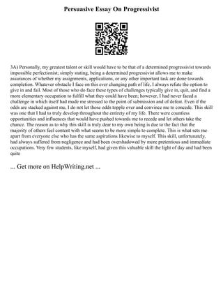 Persuasive Essay On Progressivist
3A) Personally, my greatest talent or skill would have to be that of a determined progressivist towards
impossible perfectionist; simply stating, being a determined progressivist allows me to make
assurances of whether my assignments, applications, or any other important task are done towards
completion. Whatever obstacle I face on this ever changing path of life, I always refute the option to
give in and fail. Most of those who do face these types of challenges typically give in, quit, and find a
more elementary occupation to fulfill what they could have been; however, I had never faced a
challenge in which itself had made me stressed to the point of submission and of defeat. Even if the
odds are stacked against me, I do not let those odds topple over and convince me to concede. This skill
was one that I had to truly develop throughout the entirety of my life. There were countless
opportunities and influences that would have pushed towards me to recede and let others take the
chance. The reason as to why this skill is truly dear to my own being is due to the fact that the
majority of others feel content with what seems to be more simple to complete. This is what sets me
apart from everyone else who has the same aspirations likewise to myself. This skill, unfortunately,
had always suffered from negligence and had been overshadowed by more pretentious and immediate
occupations. Very few students, like myself, had given this valuable skill the light of day and had been
quite
... Get more on HelpWriting.net ...
 
