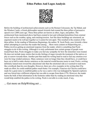 Ethos Pathos And Logos Analysis
Before the building of architectural achievements such as the Roman Colosseum, the Taj Mahal, and
the Windsor Castle, a Greek philosopher named Aristotle had created the three pillars of persuasive
speech over 2,000 years ago. These three pillars are known as ethos, logos, and pathos. The
architectural feats mentioned above had been created to last and withstand demolition from external
forces such as the weather, aging, and cracking/erosion. Just like these buildings are structured, an
argument needs to be well put together so it cannot be torn apart. This resulted in the creation of the
three pillars. In the reading of Monstrous Beginnings, the author, W. Scott Poole, uses Aristotle s three
pillars attempting to convince the reader that among ... Show more content on Helpwriting.net ...
Pathos involves getting an emotional response from the reader, which is something that Poole
struggles to do in this writing. Although it is truly unfortunate how certain groups of people were
treated back then, Poole struggles to make you feel any sympathy for how the minorities were treated.
He does not include many stories that invoke feelings of anger towards the treatment of the natives or
pity or sorrow towards them. Another part that made his writing hard to read or feel any emotion over
were his long winded sentences. Many sentences went on longer than they should have, or could have
been cut in half to make shorter sentences so the material would become easier to read. Poole s writing
definitely leaned more toward the educational side than the emotional side as it seemed to read more
like a textbook than his own thoughts. However, there are a few examples in his writing that if he
made an effort, he could establish pathos much better. For example, Francisco de Chicora could have
made for a great story to establish pathos as he was a native who was kidnapped by Spanish explorers
and was forced into a different religion but was able to escape from them (179). However, the reader
learns the bulk of that information in the footnotes rather than by reading an emotional story that
would help establish the pathos in his writing. Poole is not able to evoke much, if any,
... Get more on HelpWriting.net ...
 