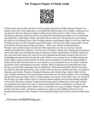 The Tempest Chapter 12 Study Guide
Caliban snuck onto the ship with the rest of the people going back to Naples because Prospero was
going to leave him on the island alone. Ariel helped the ship the entire way to Naples, making sure no
one got hurt. Once the ship got to Naples, Caliban tried to find a job for a while, but he ended up
becoming an attraction at the carnival. He was named The Peeling Skinned Beast. He was mistreated
and beaten like a wild animal, and he was hardly fed any food at all. Throughout the year, Prospero
has built his own Wizards Tower. Here, Prospero teaches young students magic. Even if his wands and
his books are gone, he still remembers most of the magic so he can teach other young people. Alonso
and Gonzalo end up dying of old age and illness ... Show more content on Helpwriting.net ...
Prospero went outside to figure out what all of the commotion was. He saw an army of people
marching throughout the kingdom. It was the army of Florence. People were running and screaming in
terror as the army were pointing their guns at innocent civilians. He panicked and told his students to
stay calm and in their seats as he went out to warn Ferdinand and Miranda. Prospero took off out of
the building and started to run towards the castle. While he was running, he saw Caliban beating one
of the soldiers with one of the branches he had collected. Prospero was puzzled at seeing Caliban in
Naples, but he knew he had no time to worry about it, so he continued to run to the castle. Finally he
reached the castle and knocked on the door violently. Before Ferdinand even opened the door fully,
Prospero was hurriedly explaining what was happening. Ferdinand immediately called for the army.
He called for Miranda and told her to stay in their room and that she would be safe there. He called for
Sebastian and Antonio. Prospero, Ferdinand, Sebastian, and Antonio all got ready to fight with the
army. Prospero told them to wait and ran back to the classroom. He told his students to use everything
that they had learned to fight in the war. Some students were uneasy, while others were very excited at
the fact they were able to fight in the war. Prospero and his students ran out of the building and back
to the castle. When they got there, Ferdinand had already gotten Caliban back to the castle. Caliban
was apparently the leader of the army. Everyone knew that Caliban would destroy everybody, but
Ferdinand warned Prospero that Caliban may try to kill their own army of Naples. Prospero said that
he had it all under control, and that he is going to use magic to tame Caliban whenever he even
thought about turning on them. Prospero went towards the platypi and fed them a potion he had stored
in
... Get more on HelpWriting.net ...
 