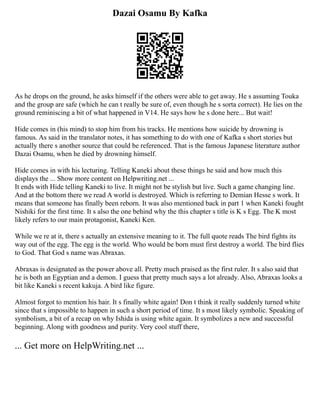 Dazai Osamu By Kafka
As he drops on the ground, he asks himself if the others were able to get away. He s assuming Touka
and the group are safe (which he can t really be sure of, even though he s sorta correct). He lies on the
ground reminiscing a bit of what happened in V14. He says how he s done here... But wait!
Hide comes in (his mind) to stop him from his tracks. He mentions how suicide by drowning is
famous. As said in the translator notes, it has something to do with one of Kafka s short stories but
actually there s another source that could be referenced. That is the famous Japanese literature author
Dazai Osamu, when he died by drowning himself.
Hide comes in with his lecturing. Telling Kaneki about these things he said and how much this
displays the ... Show more content on Helpwriting.net ...
It ends with Hide telling Kaneki to live. It might not be stylish but live. Such a game changing line.
And at the bottom there we read A world is destroyed. Which is referring to Demian Hesse s work. It
means that someone has finally been reborn. It was also mentioned back in part 1 when Kaneki fought
Nishiki for the first time. It s also the one behind why the this chapter s title is K s Egg. The K most
likely refers to our main protagonist, Kaneki Ken.
While we re at it, there s actually an extensive meaning to it. The full quote reads The bird fights its
way out of the egg. The egg is the world. Who would be born must first destroy a world. The bird flies
to God. That God s name was Abraxas.
Abraxas is designated as the power above all. Pretty much praised as the first ruler. It s also said that
he is both an Egyptian and a demon. I guess that pretty much says a lot already. Also, Abraxas looks a
bit like Kaneki s recent kakuja. A bird like figure.
Almost forgot to mention his hair. It s finally white again! Don t think it really suddenly turned white
since that s impossible to happen in such a short period of time. It s most likely symbolic. Speaking of
symbolism, a bit of a recap on why Ishida is using white again. It symbolizes a new and successful
beginning. Along with goodness and purity. Very cool stuff there,
... Get more on HelpWriting.net ...
 