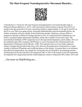 The Most Frequent Neurodegenerative Movement Disorder...
2 Introduction 2.1 Overview The most frequent neurodegenerative movement disorder today is
Parkinson Disease (Barth et al., 2011), with a prevalence which increases with age from 0.01% of
people in the age group 40 to 44 years, increasing steadily to approximately 1% at age 65 and 22% at
age 85 or over. Due to an aging society, increasing industrialization and environmental factors, the
number of patients will grow rapidly in the forthcoming decades. Parkinson s disease (PD) is a
progressive disorder of unknown etiology that has no cure. It is characterized by bradykinesia, rest
tremor, cogwheel rigidity and postural instability, along with a number of non motor signs. The
neurochemical hallmark of PD is dopamine loss in the nigrostriatal dopamine system (Adler, 2011). In
the substantia nigra (SN) of people with PD there is a loss of neuronal cells, demonstrated by the
degeneration of brainstem nuclei (Brooks, 1998). This typically shows as Lewy bodies spherical
masses of protein that develop inside nerve cells. However the progression of neuronal loss is quite
variable in different PD patients and at different phases of the disease. At present there is no treatment
that affects the degeneration, for example by slowing the rate of cell death or by protecting neurons.
Unfortunately by the time that PD is first diagnosed, 60% to 70% of the neurons in the SN responsible
for dopamine have degenerated and the striatal dopamine content is reduced by 80% (Adler, 2011) and
... Get more on HelpWriting.net ...
 