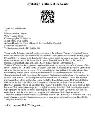 Psychology in Silence of the Lambs
The Silence of the Lambs
1991
Director Jonathan Demme
Writer Thomas Harris
Cinematographer Tak Fujimoto
Jodie Foster Clarice Starling
Anthony Hopkins Dr. Hannibal Lecter AKA Hannibal the Cannibal
Scott Glenn Jack Crawford
Ted Levine Jame Gumb AKA Buffalo Bill
Theme can be defined as a central insight. According to the authors of The Art of Watching Films, a
theme in a literary work or film should be universal and should be one that challenges people (Boggs
Petric, 2008). The Silence of the Lambs shows that peoples search for peace is universal. We see
characters from all walks of life searching for peace. There is Clarice Starling, an FBI agent in
training, Dr. Hannibal Lecter, a brilliant ... Show more content on Helpwriting.net ...
You think if Catherine lives, you won t wake up in the dark ever again to that awful screaming of the
lambs (Demme, 1991). Clarice claims she doesn t know and it is possible she truly doesn t, but we can
see in her face that wants it to be true. We see the pain in her face and her desire to be released from
the screaming and find peace. Director Jonathan Demme lets us connect with the characters by
shattering the fourth wall. He positions the camera so Clarice is essentially talking to the audience in
extreme close up shots. This technique instills her anguish into the audience. Clarice then becomes
more demanding, asking for the killer s name but before Hannibal can answer Dr. Frederick Chilton
informs her it s time to go. She is nearly dragged out of the room, but breaks free to run back to
Hannibal s cage and retrieve her case files. The visual style up to this point in the scene has been dark,
but when Clarice rushes to the cage, there is light illuminating Hannibal. Clarice running towards this
light represents her search for peace. She is hoping the clues left by Dr. Lecter in the case files will
enable her to catch the killer, save the kidnapped girl, and stop the lambs from screaming.
The Silence of the Lambs is traditionally considered a horror film. However, it is more than that. It is a
great reference to sociology because it touches on so many topics important to people (Kim, 2010).
Throughout the movie we
... Get more on HelpWriting.net ...
 