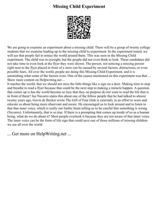 Missing Child Experiment
We are going to examine an experiment about a missing child. There will be a group of twenty college
students that we examine leading up to the missing child to experiment. In the experiment tested, we
will see that people fail to notice the world around them. This was seen in the Missing Child
experiment. The child was in eyesight, but the people did not even think to look. These candidates did
not take time to even look at the flyer they were shown. The person, not noticing a missing person
right next to the flyer placed in front of a store can be caused by several factors, distractions, or even
possible fears. All over the world, people are doing this Missing Child Experiment, and it is
astonishing what some of the factors were. One of the causes mentioned on this experiment was that ...
Show more content on Helpwriting.net ...
It teaches the world, that we should not miss the little things like a sign on a door. Making time to stop
and breathe to read a flyer because that could be the next step to making a miracle happen. A question
that comes up is has the world become so lazy that they on purpose do not want to read the life that is
in front of them? Joe Navarro states this about one of the fellow people that he had talked to almost
twenty years ago, Gavin de Becker wrote The Gift of Fear (link is external), in an effort to warn and
educate us about being more observant and aware. He encouraged us to look around and to listen to
that that inner voice, which is really our limbic brain telling us to be careful that something is wrong
(Navarro). Unfortunately, that is so true. If there is a prompting that comes up inside of us as a human
being, what do we do about it? Most people overlook it because they are not aware of that inner voice.
The inner voice can be the form of life sign that could save one of those millions of missing children
we see all over the world
... Get more on HelpWriting.net ...
 