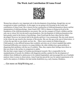 The Work And Contribution Of Anna Freud
Women have played a very important role in the development of psychology, though they are not
recognized as major contributors. In this paper we are going to be focusing on the works and
contribution of Anna Freud. She is known for her construction of child psychoanalysis theory and her
interpretation of child psychology. Anna Freud (1895 1982) is famous as being involved in the
foundation of the child psychoanalytic movement. She was the youngest of Freud s children and the
only one to whose life was devoted to psychoanalysis. Her development of child psychoanalysis has
been greatly noted in the history of psychology. Anna Freud kept the basic ideas that her father
developed. However, her interest laid in the psyche and how it was constructed. She also took interest
in the where the ego stood in the structure of the psyche. She saw the ego as the seat of observation ; it
is from the ego that we can clearly see how the ... Show more content on Helpwriting.net ...
Child analysis is also difficult because their symbolic activities are of a lower standard than adults.
Emotional difficulties are extensive in young children; the older children have great problem in
disguising their problems with the use of symbols. Thus, they express their feelings more direct as
they are closer to the surface in comparison to adults.
She also had a major impact in Freudian psychological research. She is responsible for the
standardization of records for children with diagnostic profiles, pushed for the development of
children from childhood to adolescence to be studied longitudinal, and encouraged the use of multiple
analysts when it comes to observations. Anna Freud also paved the way for natural experiments to be
used in the analysis of children who had similar disabilities (e.g. early traumas, blindness,
... Get more on HelpWriting.net ...
 